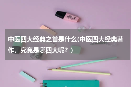 中医四大经典之首是什么(中医四大经典著作，究竟是哪四大呢？)