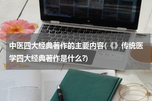 中医四大经典著作的主要内容(《》传统医学四大经典著作是什么?)