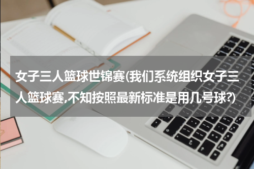 女子三人篮球世锦赛(我们系统组织女子三人篮球赛,不知按照最新标准是用几号球?)