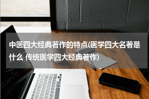 中医四大经典著作的特点(医学四大名著是什么 传统医学四大经典著作)