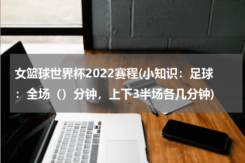 女篮球世界杯2022赛程(小知识：足球：全场（）分钟，上下3半场各几分钟)