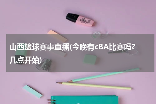 山西篮球赛事直播(今晚有cBA比赛吗?几点开始)