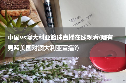中国vs澳大利亚篮球直播在线观看(哪有男篮美国对澳大利亚直播?)