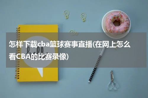 怎样下载cba篮球赛事直播(在网上怎么看CBA的比赛录像)