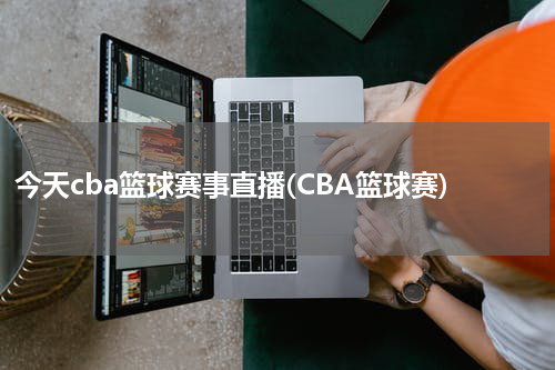 今天cba篮球赛事直播(CBA篮球赛)
