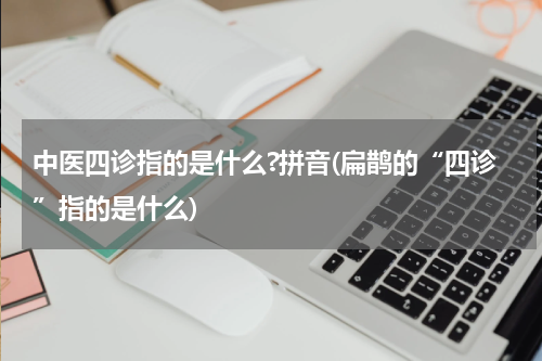 中医四诊指的是什么?拼音(扁鹊的“四诊”指的是什么)