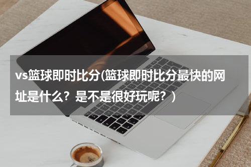 vs篮球即时比分(篮球即时比分最快的网址是什么？是不是很好玩呢？)