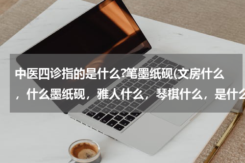 中医四诊指的是什么?笔墨纸砚(文房什么，什么墨纸砚，雅人什么，琴棋什么，是什么君子，什么兰什么菊，什么四诊，什么闻什么切？)