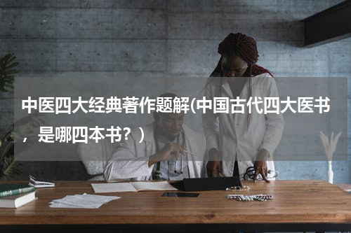 中医四大经典著作题解(中国古代四大医书，是哪四本书？)