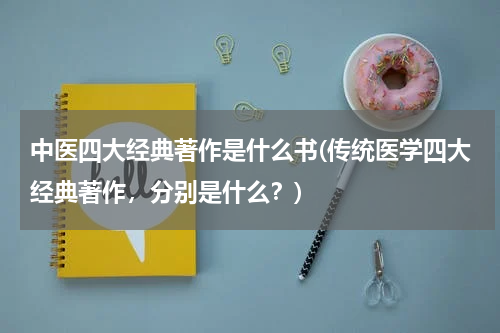 中医四大经典著作是什么书(传统医学四大经典著作，分别是什么？)