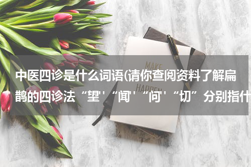 中医四诊是什么词语(请你查阅资料了解扁鹊的四诊法“望"“闻"“问"“切”分别指什么？)