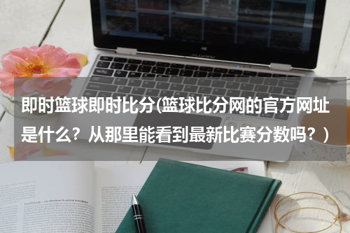 即时篮球即时比分(篮球比分网的官方网址是什么？从那里能看到最新比赛分数吗？)