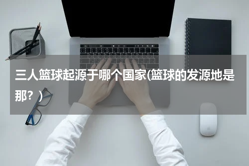 三人篮球起源于哪个国家(篮球的发源地是那？)