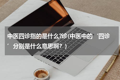 中医四诊指的是什么?诊(中医中的‘四诊’分别是什么意思啊？)