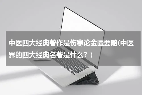 中医四大经典著作是伤寒论金匮要略(中医界的四大经典名著是什么？)