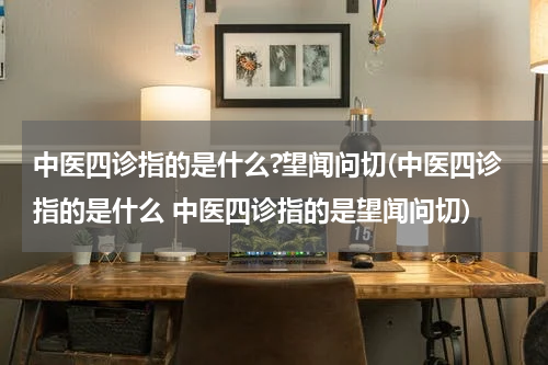 中医四诊指的是什么?望闻问切(中医四诊指的是什么 中医四诊指的是望闻问切)