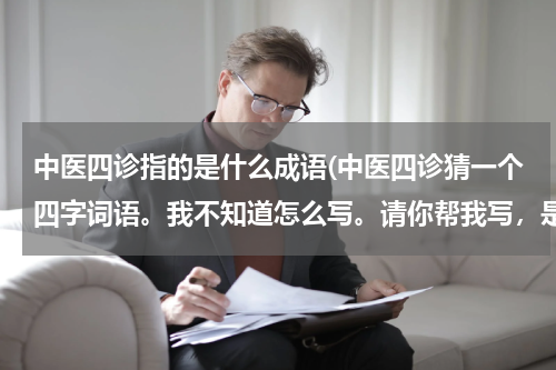 中医四诊指的是什么成语(中医四诊猜一个四字词语。我不知道怎么写。请你帮我写，是出来。谢谢了啊，快点。我想赶紧写完了？)