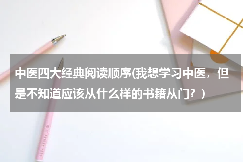 中医四大经典阅读顺序(我想学习中医，但是不知道应该从什么样的书籍从门？)