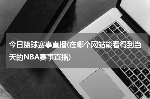 今日篮球赛事直播(在哪个网站能看得到当天的NBA赛事直播)