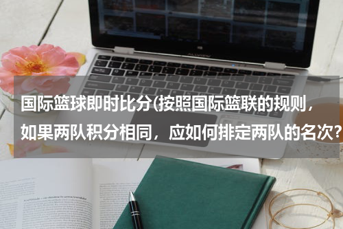 国际篮球即时比分(按照国际篮联的规则，如果两队积分相同，应如何排定两队的名次？？？？？（单循环比赛）)
