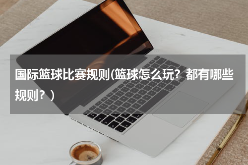国际篮球比赛规则(篮球怎么玩？都有哪些规则？)