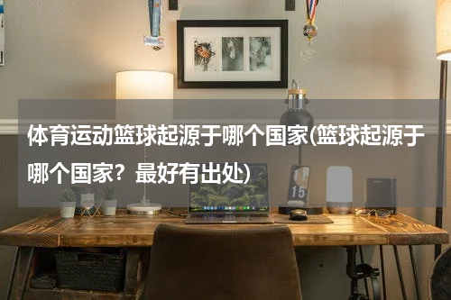 体育运动篮球起源于哪个国家(篮球起源于哪个国家？最好有出处)