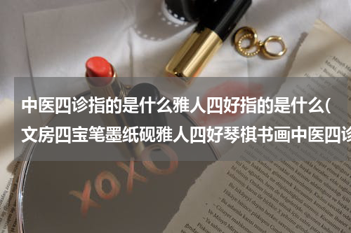 中医四诊指的是什么雅人四好指的是什么(文房四宝笔墨纸砚雅人四好琴棋书画中医四诊望闻问切的诗意是什么)