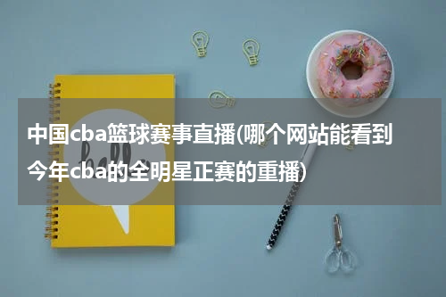 中国cba篮球赛事直播(哪个网站能看到今年cba的全明星正赛的重播)