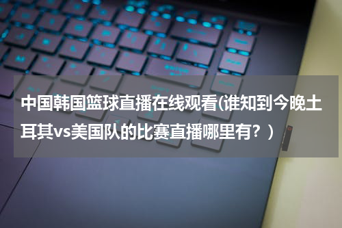 中国韩国篮球直播在线观看(谁知到今晚土耳其vs美国队的比赛直播哪里有？)