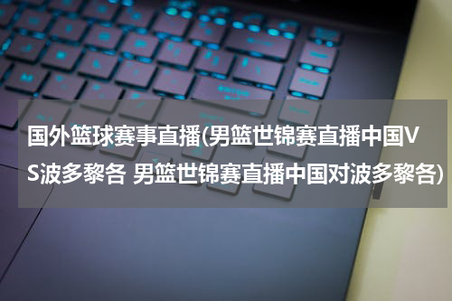 国外篮球赛事直播(男篮世锦赛直播中国VS波多黎各 男篮世锦赛直播中国对波多黎各)