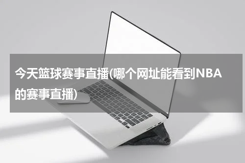 今天篮球赛事直播(哪个网址能看到NBA的赛事直播)