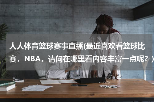 人人体育篮球赛事直播(最近喜欢看篮球比赛，NBA，请问在哪里看内容丰富一点呢？)