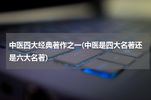 中医四大经典著作之一(中医是四大名著还是六大名著)