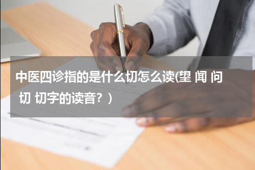 中医四诊指的是什么切怎么读(望 闻 问 切 切字的读音？)