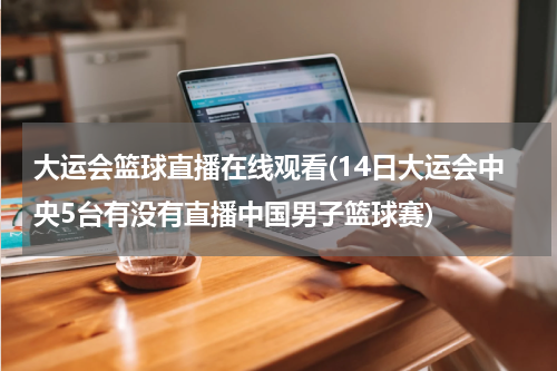 大运会篮球直播在线观看(14日大运会中央5台有没有直播中国男子篮球赛)