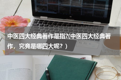 中医四大经典著作是指?(中医四大经典著作，究竟是哪四大呢？)