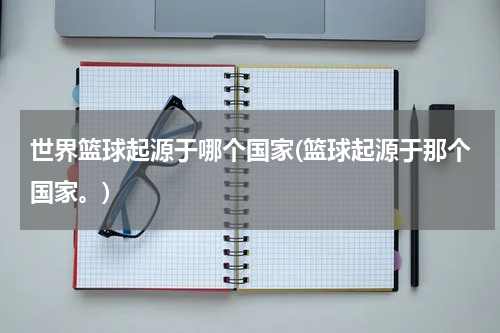 世界篮球起源于哪个国家(篮球起源于那个国家。)