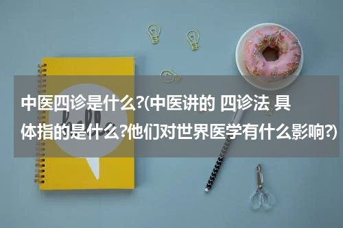 中医四诊是什么?(中医讲的 四诊法 具体指的是什么?他们对世界医学有什么影响?)