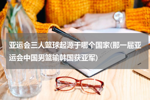 亚运会三人篮球起源于哪个国家(那一届亚运会中国男篮输韩国获亚军)