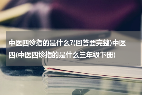 中医四诊指的是什么?(回答要完整)中医四(中医四诊指的是什么三年级下册)
