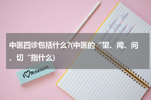 中医四诊包括什么?(中医的“望、闻、问、切“指什么)