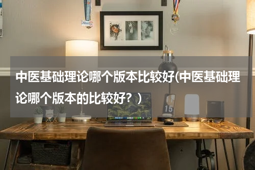 中医基础理论哪个版本比较好(中医基础理论哪个版本的比较好？)
