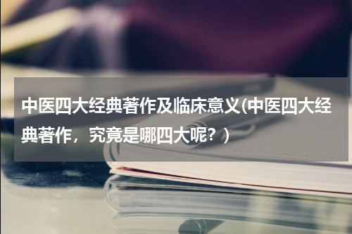 中医四大经典著作及临床意义(中医四大经典著作，究竟是哪四大呢？)