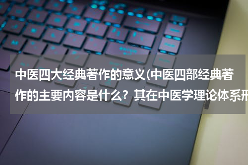 中医四大经典著作的意义(中医四部经典著作的主要内容是什么？其在中医学理论体系形成中具有什么重要作用？)