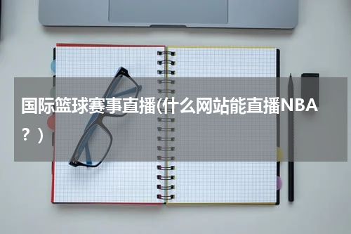 国际篮球赛事直播(什么网站能直播NBA？)