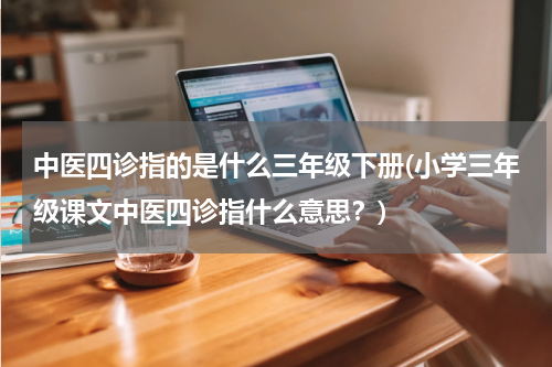 中医四诊指的是什么三年级下册(小学三年级课文中医四诊指什么意思？)