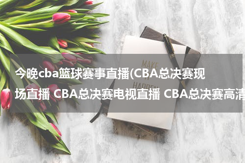 今晚cba篮球赛事直播(CBA总决赛现场直播 CBA总决赛电视直播 CBA总决赛高清直播 CBA总决赛直播视频录像观看)