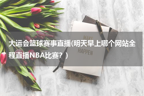 大运会篮球赛事直播(明天早上哪个网站全程直播NBA比赛？)
