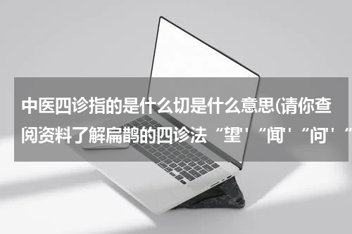 中医四诊指的是什么切是什么意思(请你查阅资料了解扁鹊的四诊法“望"“闻"“问"“切”分别指什么？)
