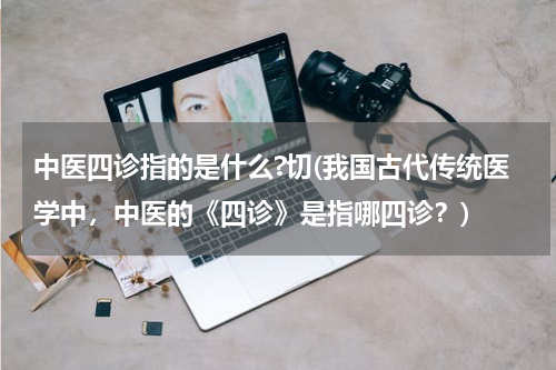 中医四诊指的是什么?切(我国古代传统医学中，中医的《四诊》是指哪四诊？)